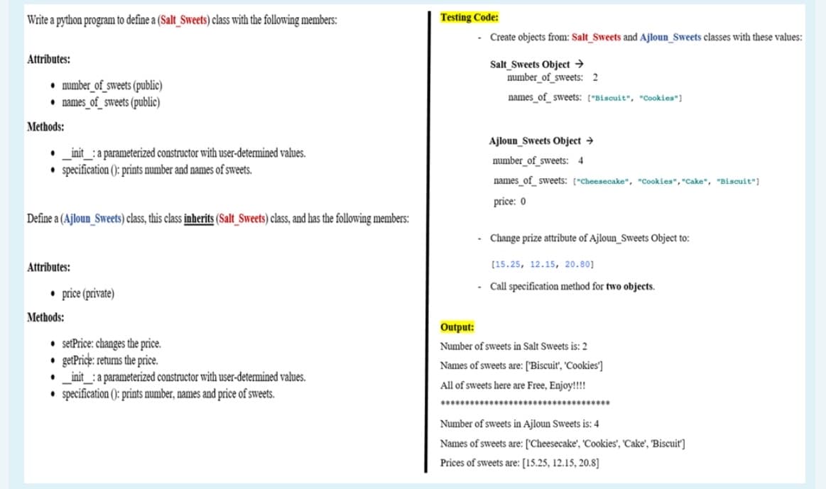 Write a python program to define a (Salt_Sweets) class with the following members:
Testing Code:
- Create objects from: Salt Sweets and Ajloun_Sweets classes with these values:
Attributes:
Salt Sweets Object →
number_of_sweets: 2
• number_of_sweets (public)
• names_of_sweets (public)
names of sweets: ("Biscuit", "Cookies"]
Methods:
Ajloun_Sweets Object →
_init_: a parameterized constructor with user-determined values.
• specification (): prints number and names of sweets.
number_of_sweets: 4
names_of_ sweets: ["Cheesecake", "Cookies", "cake", "Biscuit"]
price: 0
Define a (Ajloun_Sweets) class, this class inherits (Salt_Sweets) class, and has the following members:
Change prize attribute of Ajloun_Sweets Object to:
Attributes:
(15.25, 12.15, 20.80]
Call specification method for two objects.
• price (private)
Methods:
Output:
• setPrice: changes the price.
getPrice: returns the price.
_init_: a parameterized constructor with user-determined values.
specification (): prints number, names and price of sweets.
Number of sweets in Salt Sweets is: 2
Names of sweets are: ['Biscuit', 'Cookies']
All of sweets here are Free, Enjoy!!!!
Number of sweets in Ajloun Sweets is: 4
Names of sweets are: ['Cheesecake', 'Cookies', 'Cake', 'Biscuit]
Prices of sweets are: [15.25, 12.15, 20.8]
