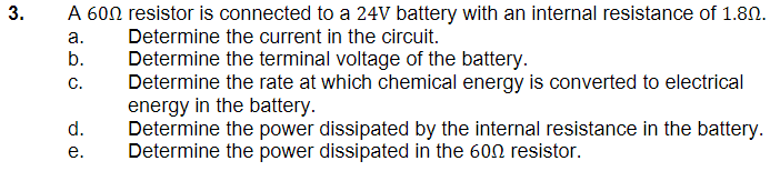 3.
A 600 resistor is connected to a 24V battery with an internal resistance of 1.80.
Determine the current in the circuit.
a.
b.
Determine the terminal voltage of the battery.
C.
Determine the rate at which chemical energy is converted to electrical
energy in the battery.
Determine the power dissipated by the internal resistance in the battery.
Determine the power dissipated in the 600 resistor.
d.
e.