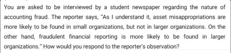 You are asked to be interviewed by a student newspaper regarding the nature of
accounting fraud. The reporter says, "As I understand it, asset misappropriations are
more likely to be found in small organizations, but not in larger organizations. On the
other hand, fraudulent financial reporting is more likely to be found in larger
organizations." How would you respond to the reporter's observation?
