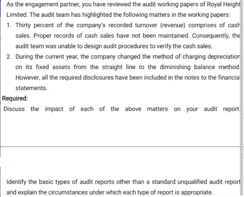 As the engagement partner, you have reviewed the audit working papers of Royal Height
Limited. The audit team has highlighted the following matters in the working papers:
1. Thirty percent of the company's recorded turnover (revenue) comprises of cash
sales. Proper records of cash sales have not been maintained. Consequently, the
audit team was unable to design audit procedures to verify the cash sales.
2. During the current year, the company changed the method of charging depreciation
on its fixed assets from the straight line to the diminishing balance method.
However, all the required disclosures have been included in the notes to the financial
statements.
Required:
Discuss the impact of each of the above matters on your audit report
Identify the basic types of audit reports other than a standard unqualified audit report
and explain the circumstances under which each type of report is appropriate.

