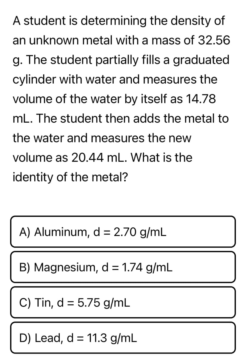 A student is determining the density of
an unknown metal with a mass of 32.56
g. The student partially fills a graduated
cylinder with water and measures the
volume of the water by itself as 14.78
mL. The student then adds the metal to
the water and measures the new
volume as 20.44 mL. What is the
identity of the metal?
A) Aluminum, d = 2.70 g/mL
B) Magnesium, d = 1.74 g/mL
C) Tin, d = 5.75 g/mL
D) Lead, d = 11.3 g/mL
%3D
