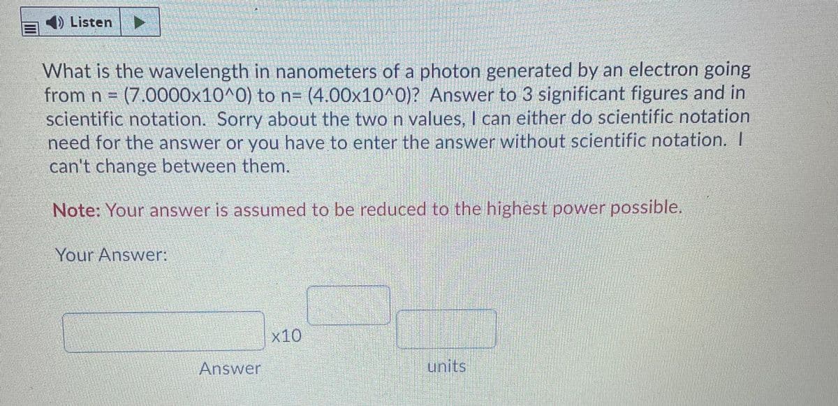 4) Listen
What is the wavelength in nanometers of a photon generated by an electron going
from n =
(7.0000x10^0) to n= (4.00x10^0)? Answer to 3 significant figures and in
scientific notation. Sorry about the two n values, I can either do scientific notation
need for the answer or you have to enter the answer without scientific notation. I
can't change between them.
Note: Your answer is assumed to be reduced to the highest power possible.
Your Answer:
x10
Answer
lunits
