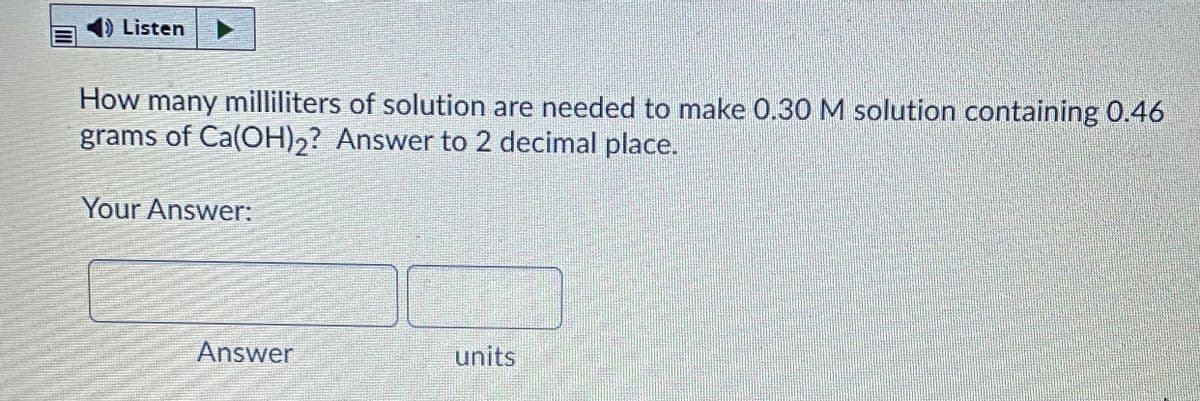 Listen
How many milliliters of solution are needed to make 0.30 M solution containing 0.46
grams of Ca(OH),? Answer to 2 decimal place.
Your Answer:
Answer
units

