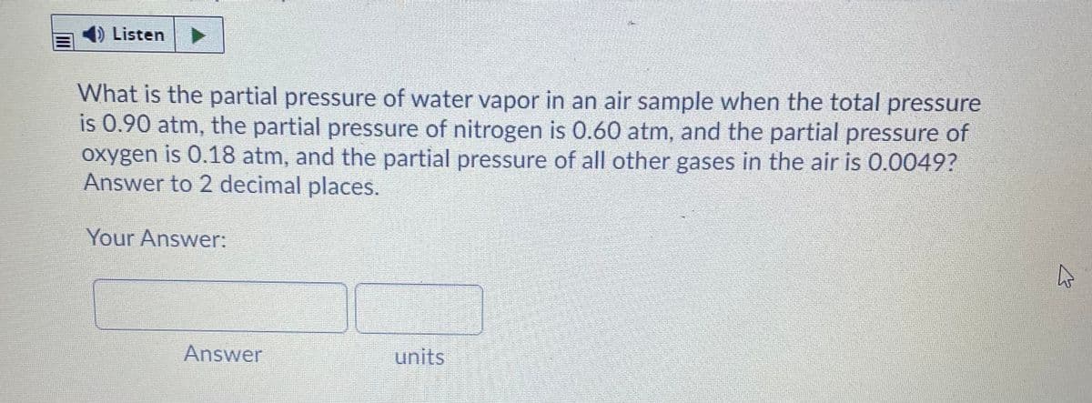 Listen
What is the partial pressure of water vapor in an air sample when the total pressure
is 0.90 atm, the partial pressure of nitrogen is 0.60 atm, and the partial pressure of
oxygen is 0.18 atm, and the partial pressure of all other gases in the air is 0.0049?
Answer to 2 decimal places.
Your Answer:
Answer
units
