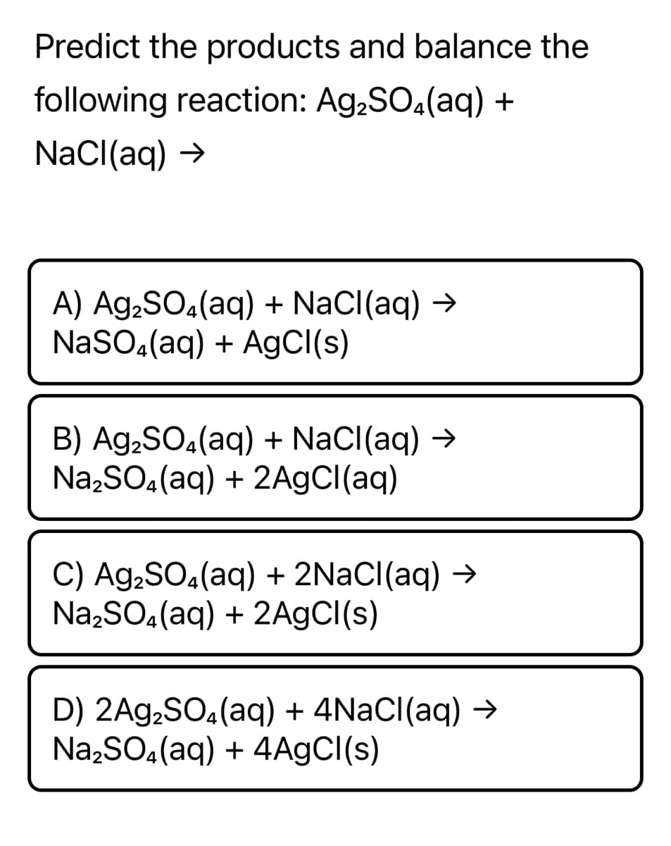 Predict the products and balance the
following reaction: Ag,SO.(aq) +
NaCl(aq) →
A) Ag,SO4(aq) + NaCl(aq) →
NaSO,(aq) + AgCl(s)
B) Ag,SO4(aq) + NaCl(aq) →
Na,SO.(aq) + 2A9CI(aq)
C) Ag,SO4(aq) + 2NACI(aq) →
Na,SO.(aq) + 2A9CI(s)
D) 2Ag,SO.(aq) + 4NACI(aq) →
Na,SO.(aq) + 4A9CI(s)
