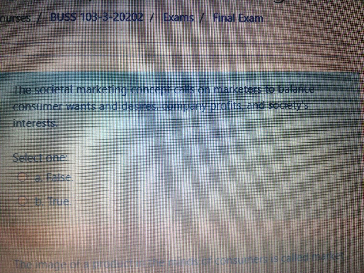 ourses / BUSS 103-3-20202/ Exams / Final Exam
The societal marketing concept calls on marketers to balance
consumer wants and desires, company profits, and society's
interests.
Select one:
O a. False.
Ob. True.
The image of a product in the minds.of.consumers is called market
