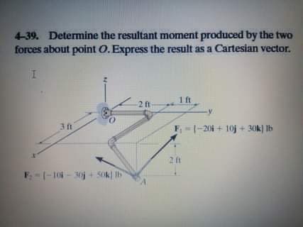 4-39. Determine the resultant moment produced by the two
forces about point O. Express the result as a Cartesian vector.
1ft
-2 ft
3 ft
F--201 + 10j + 30k) Ib
2 ft
F-1-10 - 30j + 5Ok) Ib
