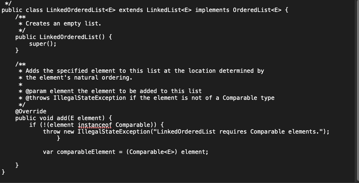 */
public class LinkedOrdered List<E> extends LinkedList<E> implements Ordered List<E> {
/**
* Creates an empty list.
*/
public LinkedOrdered List() {
super();
}
/**
* Adds the specified element to this list at the location determined by
* the element's natural ordering.
*
* @param element the element to be added to this list
* @throws IllegalStateException if the element is not of a Comparable type
*/
@Override
public void add (E element) {
if (!(element instanceof Comparable)) {
throw new IllegalStateException ("LinkedOrdered List requires Comparable elements.");
}
var comparableElement = (Comparable<E>) element;
