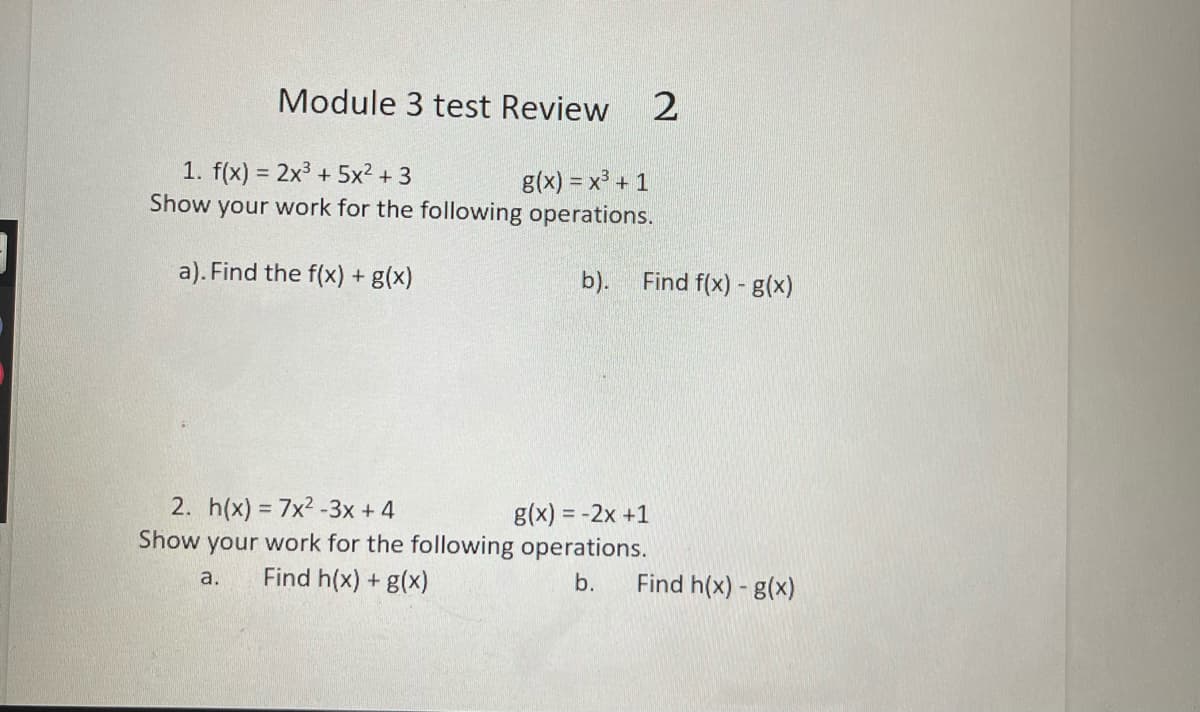 Module 3 test Review
1. f(x) = 2x3 + 5x2 + 3
your work for the following operations.
g(x) = x + 1
Show
a). Find the f(x) + g(x)
b).
Find f(x) - g(x)
2. h(x) = 7x2 -3x +4
g(x) = -2x +1
Show your work for the following operations.
Find h(x) + g(x)
Find h(x) - g(x)
a.
b.
