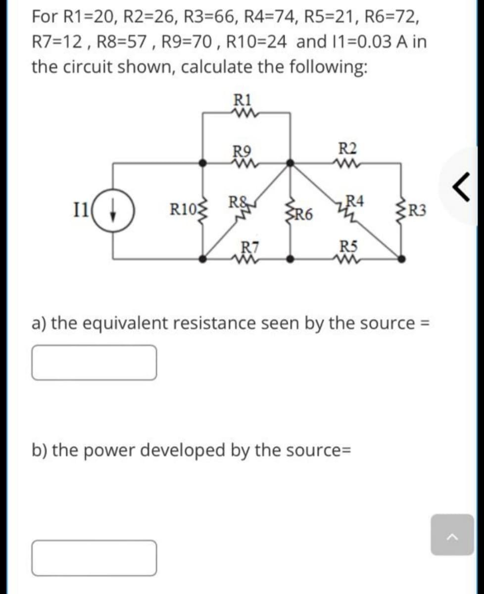 For R1=20, R2=26, R3=66, R4=74, R5=21, R6=72,
R7=12 , R8=57 , R9=70 , R10=24 and 1=0.03 A in
the circuit shown, calculate the following:
R1
R9
R2
I1( 4
R10
R&
SR6
R4
R3
R7
R5
a) the equivalent resistance seen by the source =
b) the power developed by the source=
