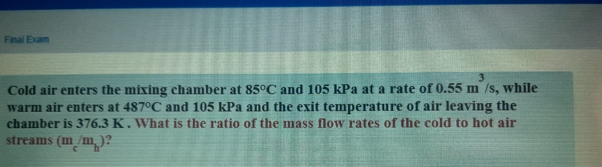 Final Exam
Cold air enters the mixing chamber at 85°C and 105 kPa at a rate of 0.55 m /s, while
warm air enters at 487°C and 105 kPa and the exit temperature of air leaving the
chamber is 376.3 K. What is the ratio of the mass flow rates of the cold to hot air
streams (m/m,)?
