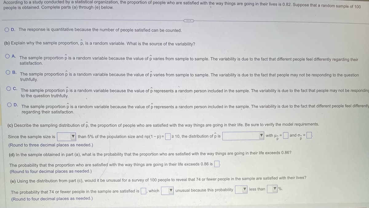 According to a study conducted by a statistical organization, the proportion of people who are satisfied with the way things are going in their lives is 0.82. Suppose that a random sample of 100
people is obtained. Complete parts (a) through (e) below.
O D. The response is quantitative because the number of people satisfied can be counted.
(b) Explain why the sample proportion, p, is a random variable. What is the source of the variability?
OA. The sample proportion p is random variable because the value of p varies from sample to sample. The variability is due to the fact that different people feel differently regarding their
satisfaction.
OB. The sample proportion p is a random variable because the value of p varies from sample to sample. The variability is due to the fact that people may not be responding to the question
truthfully.
OC. The sample proportion p is a random variable because the value of p represents a random person included in the sample. The variability is due to the fact that people may not be responding
to the question truthfully.
OD. The sample proportion o is a random variable because the value of prepresents a random person included in the sample. The variability is due to the fact that different people feel differently
regarding their satisfaction.
(c) Describe the sampling distribution of p, the proportion of people who are satisfied with the way things are going in their life. Be sure to verify the model requirements.
than 5% of the population size and np(1-p) => 10, the distribution of pis
with Hand =
Р
Since the sample size is
(Round to three decimal places as needed.)
(d) In the sample obtained in part (a), what is the probability that the proportion who are satisfied with the way things are going in their life exceeds 0.86?
The probability that the proportion who are satisfied with the way things are going in their life exceeds 0.86 is
(Round to four decimal places as needed.)
(e) Using the distribution from part (c), would it be unusual for a survey of 100 people to reveal that 74 or fewer people in the sample are satisfied with their lives?
less than ▼%.
unusual because this probability
The probability that 74 or fewer people in the sample are satisfied is, which
(Round to four decimal places as needed.)