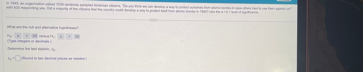 In 1945, an organization asked 1539 randomly sampled American citizens, "Do you think we can develop a way to protect ourselves from atomic bombs in case others tried to use them against us?"
with 830 responding yes. Did a majority of the citizens feel the country could develop a way to protect itself from atomic bombs in 1945? Use the x = 0.1 level of significance.
What are the null and alternative hypotheses?
Ho: P
= .50 versus H₁: P
(Type integers or decimals.)
Determine the test statistic, Zo
ZO
=
.50
(Round to two decimal places as needed.)