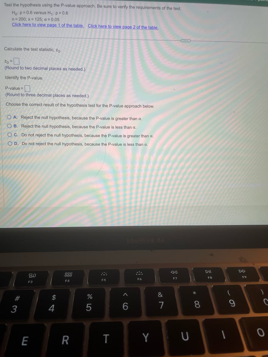 Test the hypothesis using the P-value approach. Be sure to verify the requirements of the test.
Ho: p=0.6 versus H₁: p > 0.6
n = 200; x = 125; a = 0.05
Click here to view page 1 of the table. Click here to view page 2 of the table.
Calculate the test statistic, Zo-
Zo =
(Round to two decimal places as needed.)
Identify the P-value.
P-value=
(Round to three decimal places as needed.)
Choose the correct result of the hypothesis test for the P-value approach below.
OA: Reject the null hypothesis, because the P-value is greater than α.
OB. Reject the null hypothesis, because the P-value is less than α.
OC. Do not reject the null hypothesis, because the P-value is greater than α.
O D. Do not reject the null hypothesis, because the P-value is less than a.
#3
80
F3
E
$
4
000
F4
R
%
5
F5
T
MacBook Air
<
6
F6
Y
&
7
AA
F7
U
* 0
8
DII
F8
(
9
DD
F9
C
I
0