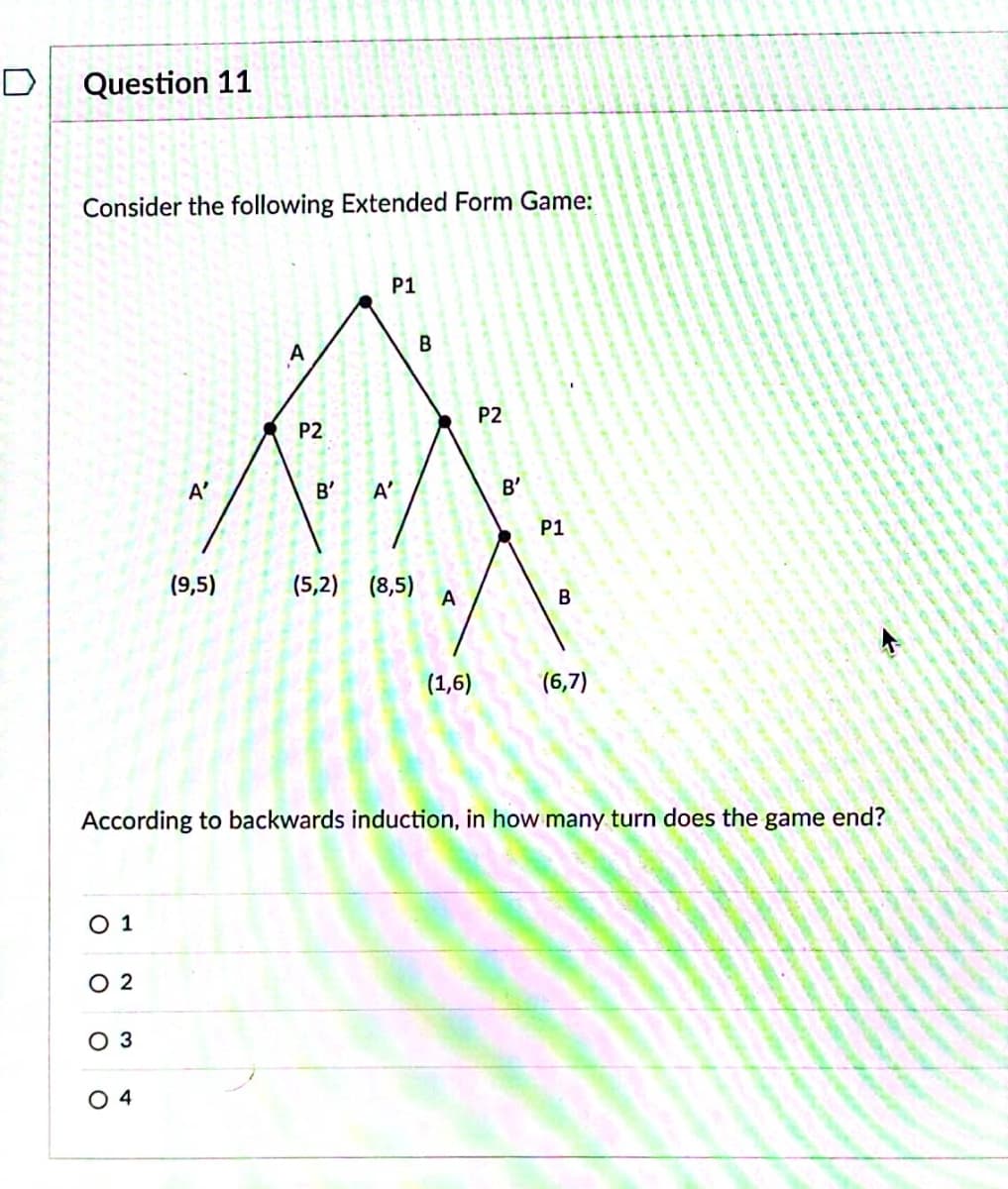 D
Question 11
Consider the following Extended Form Game:
O 1
02
O 3
A'
04
(9,5)
A
P2
P1
B' A'
(5,2) (8,5)
B
x
A
(1,6)
P2
B'
According to backwards induction, in how many turn does the game end?
P1
B
(6,7)