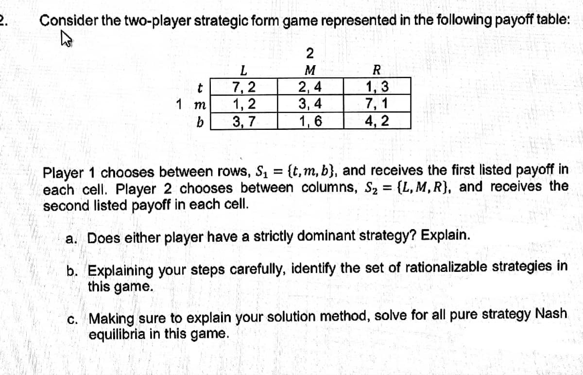 2.
Consider the two-player strategic form game represented in the following payoff table:
t
1 m
b
7,2
1,2
3,7
2
M
2,4
3,4
1,6
R
1,3
7,1
4,2
Player 1 chooses between rows, S₁ = {t, m, b), and receives the first listed payoff in
each cell. Player 2 chooses between columns, S₂ = {L, M, R), and receives the
second listed payoff in each cell.
a. Does either player have a strictly dominant strategy? Explain.
b. Explaining your steps carefully, identify the set of rationalizable strategies in
this game.
c. Making sure to explain your solution method, solve for all pure strategy Nash
equilibria in this game.