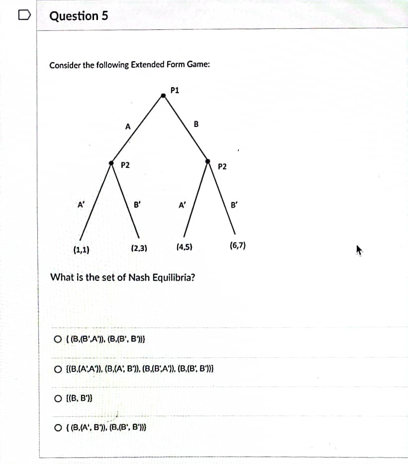 Question 5
Consider the following Extended Form Game:
A'
(1,1)
A
P2
B'
O [(B, B')}
(2,3)
O ((B.(B',A')). (B.(B¹, B')))
P1
A'
What is the set of Nash Equilibria?
O {(B.(A', B)), (B,(B', B')))
(4,5)
B
O ((B.(A'A')). (B.(A, B')). (B,(B,A')), (B,(B', B'))}
P2
B'
(6,7)