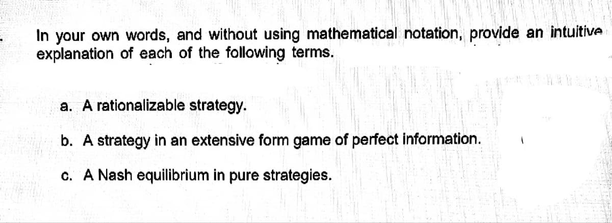 In your own words, and without using mathematical notation, provide an intuitive
explanation of each of the following terms.
a. A rationalizable strategy.
b. A strategy in an extensive form game of perfect information.
c. A Nash equilibrium in pure strategies.
20
S