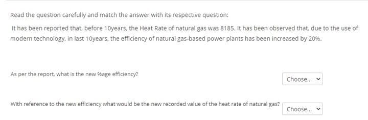 Read the question carefully and match the answer with its respective question:
It has been reported that, before 10years, the Heat Rate of natural gas was 8185. It has been observed that, due to the use of
modern technology, in last 10years, the efficiency of natural gas-based power plants has been increased by 20%.
As per the report, what is the new %age efficiency?
Choose.
With reference to the new efficiency what would be the new recorded value of the heat rate of natural gas?
Choose... v
