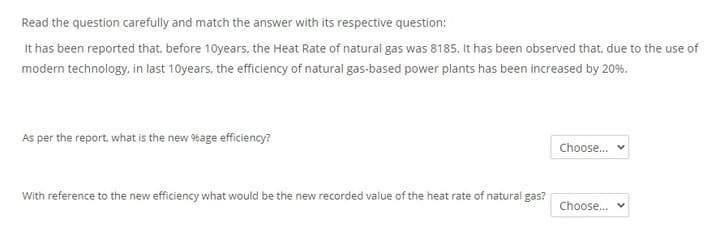 Read the question carefully and match the answer with its respective question:
It has been reported that, before 10years, the Heat Rate of natural gas was 8185. It has been observed that, due to the use of
modern technology, in last 10years, the efficiency of natural gas-based power plants has been increased by 20%.
As per the report, what is the new %age efficiency?
Choose.
With reference to the new efficiency what would be the new recorded value of the heat rate of natural gas?
Choose.
