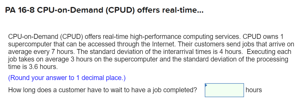 PA 16-8 CPU-on-Demand (CPUD) offers real-time...
CPU-on-Demand (CPUD) offers real-time high-performance computing services. CPUD owns 1
supercomputer that can be accessed through the Internet. Their customers send jobs that arrive on
average every 7 hours. The standard deviation of the interarrival times is 4 hours. Executing each
job takes on average 3 hours on the supercomputer and the standard deviation of the processing
time is 3.6 hours.
(Round your answer to 1 decimal place.)
How long does a customer have to wait to have a job completed?
hours
