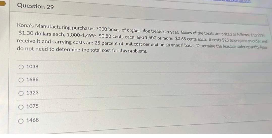 Question 29
Kona's Manufacturing purchases 7000 boxes of organic dog treats per year. Boxes of the treats are priced as follows: 1 to 999
$1.30 dollars each, 1,000-1,499: $0.80 cents each, and 1,500 or more: $0.65 cents each. It costs $25 to prepare an order and
receive it and carrying costs are 25 percent of unit cost per unit on an annual basis. Determine the feasible order quantity (you
do not need to determine the total cost for this problem).
O 1038
O 1686
O1323
O 1075
1468