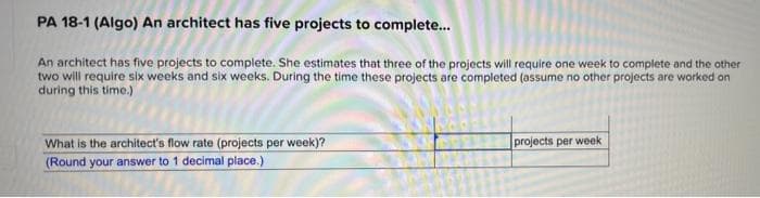 PA 18-1 (Algo) An architect has five projects to complete...
An architect has five projects to complete. She estimates that three of the projects will require one week to complete and the other
two will require six weeks and six weeks. During the time these projects are completed (assume no other projects are worked on
during this time.)
projects per week
What is the architect's flow rate (projects per week)?
(Round your answer to 1 decimal place.)