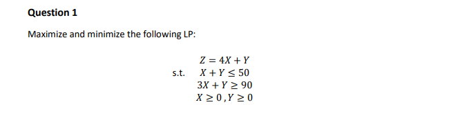 Question 1
Maximize and minimize the following LP:
Z = 4X + Y
X + Y < 50
s.t.
3X + Y 2 90
X 2 0,Y > 0

