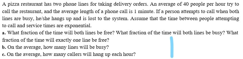 A pizza restaurant has two phone lines for taking delivery orders. An average of 40 people per hour try to
call the restaurant, and the average length of a phone call is 1 minute. If a person attempts to call when both
lines are busy, he/she hangs up and is lost to the system. Assume that the time between people attempting
to call and service times are exponential.
a. What fraction of the time will both lines be free? What fraction of the time will both lines be busy? What
fraction of the time will exactly one line be free?
b. On the average, how many lines will be busy?
c. On the average, how many callers will hang up each hour?
