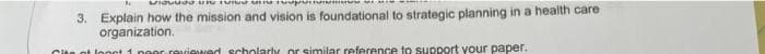 un
3. Explain how the mission and vision is foundational to strategic planning in a health care
organization.
Cite ot longt 1 poor reviewed scholarly or similar reference to support your paper.