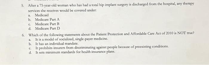 5. After a 75-year-old woman who has had a total hip implant surgery is discharged from the hospital, any therapy
services she receives would be covered under.
a. Medicaid
b.
Medicare Part A
c. Medicare Part B
d.
Medicare Part D
6. Which of the following statements about the Patient Protection and Affordable Care Act of 2010 is NOT true?
It is a model of socialized, single-payer medicine.
It has an individual mandate.
a.
b.
c. It prohibits insurers from discriminating against people because of preexisting conditions.
d.
It sets minimum standards for health insurance plans.