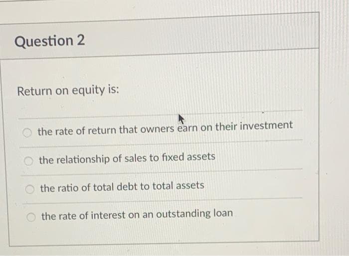 Question 2
Return on equity is:
the rate of return that owners earn on their investment
the relationship of sales to fixed assets
the ratio of total debt to total assets
O the rate of interest on an outstanding loan
