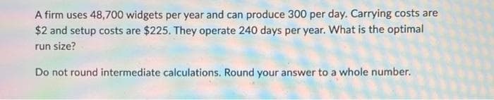 A firm uses 48,700 widgets per year and can produce 300 per day. Carrying costs are
$2 and setup costs are $225. They operate 240 days per year. What is the optimal
run size?
Do not round intermediate calculations. Round your answer to a whole number.