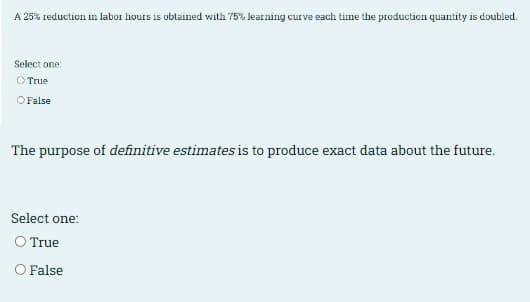 A 25% reduction in labor hours is obtained with 75% learning curve each time the production quantity is doubled.
Select one:
O True
O False
The purpose of definitive estimates is to produce exact data about the future.
Select one:
O True
O False
