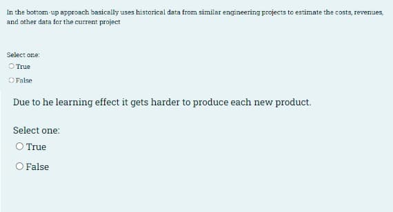 In the bottom up approach basically uses historical data from similar engineering projects to estimate the costs, revenues,
and other data for the current project
Select one:
O True
OFalse
Due to he learning effect it gets harder to produce each new product.
Select one:
O True
O False
