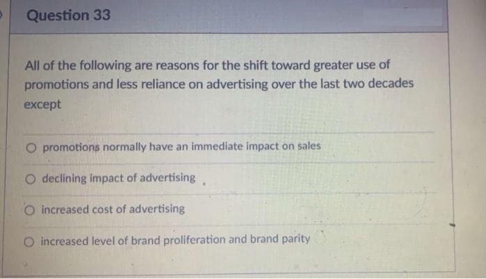 Question 33
All of the following are reasons for the shift toward greater use of
promotions and less reliance on advertising over the last two decades
except
O promotions normally have an immediate impact on sales
O declining impact of advertising.
O increased cost of advertising
O increased level of brand proliferation and brand parity