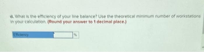 d. What is the efficiency of your line balance? Use the theoretical minimum number of workstations
in your calculation. (Round your answer to 1 decimal place.)
Efficiency