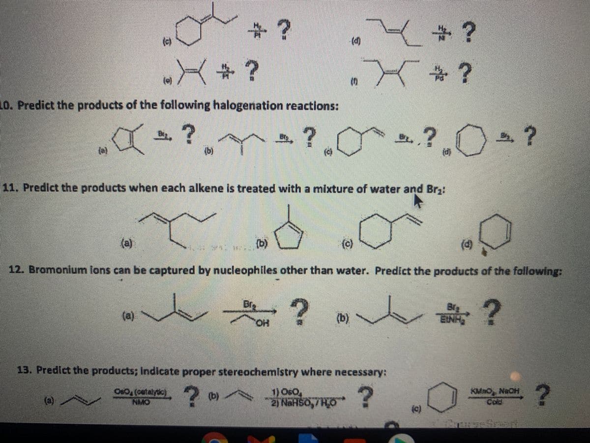 +?
3?
()
%23
?
(e)
10. Predict the products of the following halogenation reactions:
»? O ?
D.
(e)
(b)
11. Predict the products when each alkene is treated with a mixture of water and Br3:
(a)
(b)
(c)
(d)
12. Bromonium lons can be captured by nucleophiles other than water. Predict the products of the following:
Br
(a)
(b)
Big
EINH
HO.
13. Predict the products; Indicate proper stereochemistry where necessary:
1) O60,
2) NaHSO,/HO !
KMnO NaOH
Cold
Os0, (cetalyc)
(b)
(a)
(e)
