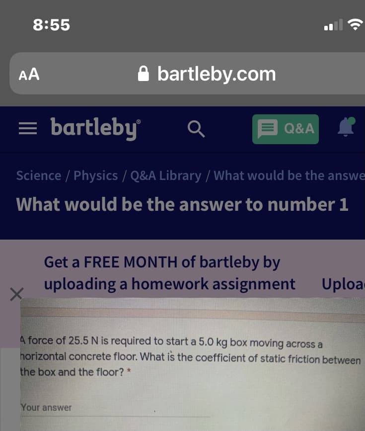 8:55
AA
A bartleby.com
= bartleby
E Q&A
Science / Physics / Q&A Library / What would be the answe
What would be the answer to number 1
Get a FREE MONTH of bartleby by
uploading a homework assignment
Uploa
4 force of 25.5 N is required to start a 5.0 kg box moving across a
horizontal concrete floor. What is the coefficient of static friction between
the box and the floor? *
Your answer
