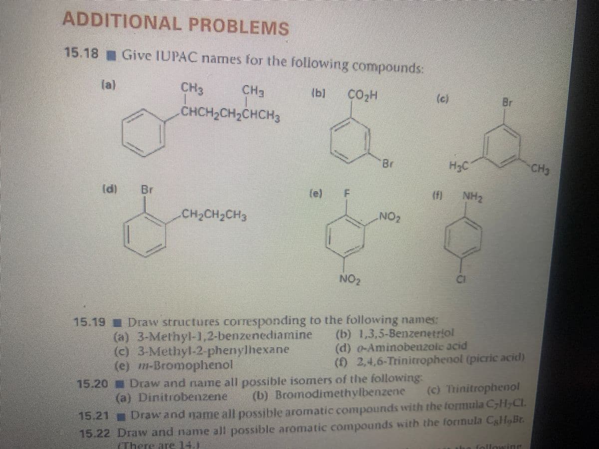 ADDITIONAL PROBLEMS
15.18 Give IUPAC names for the following compounds
la)
CH3
CH2
(b)
()
Br
CHCH,CH,CHCH3
Br
H,C
CH3
d]
Br
NH2
NO
NO2
CI
15.19 Draw structures COLTESponding to the following names
(a) 3-Methyl-1,2-benzenediamine
(e) 3Methyl-2 phenylhexane
(e) m-Bromophenol
(b) 1,3,5-Benzenętriol
(d) 0-Aminobenzole acid
(02,4,6-Trinitrophenol (picric acid)
15.20 Draw and name all possible isomers of the following.
(b) Bromodimethylbenzene
() Trinitrophenol
(a) Dinitrobenzene
15.22 Draw and name all possible aromatic compounds with the formula CgHoBr.
ho folloning
15.21 Draw and name all possible aromatic compounds with the tormula CH,CL.
There-are14.1
