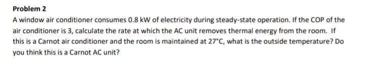 Problem 2
A window air conditioner consumes 0.8 kW of electricity during steady-state operation. If the COP of the
air conditioner is 3, calculate the rate at which the AC unit removes thermal energy from the room. If
this is a Carnot air conditioner and the room is maintained at 27°C, what is the outside temperature? Do
you think this is a Carnot AC unit?