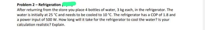 Problem 2- Refrigeration
After returning from the store you place 4 bottles of water, 3 kg each, in the refrigerator. The
water is initially at 25 °C and needs to be cooled to 10 °C. The refrigerator has a COP of 1.8 and
a power input of 500 W. How long will it take for the refrigerator to cool the water? Is your
calculation realistic? Explain.
