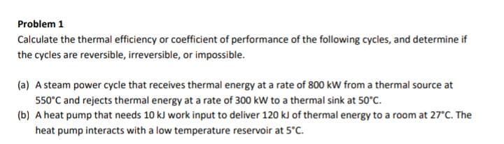 Problem 1
Calculate the thermal efficiency or coefficient of performance of the following cycles, and determine if
the cycles are reversible, irreversible, or impossible.
(a) A steam power cycle that receives thermal energy at a rate of 800 kW from a thermal source at
550°C and rejects thermal energy at a rate of 300 kW to a thermal sink at 50°C.
(b) A heat pump that needs 10 kJ work input to deliver 120 kJ of thermal energy to a room at 27°C. The
heat pump interacts with a low temperature reservoir at 5°C.