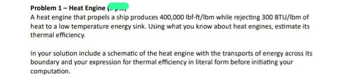 Problem 1 - Heat Engine
A heat engine that propels a ship produces 400,000 lbf-ft/lbm while rejecting 300 BTU/Ibm of
heat to a low temperature energy sink. Using what you know about heat engines, estimate its
thermal efficiency.
In your solution include a schematic of the heat engine with the transports of energy across its
boundary and your expression for thermal efficiency in literal form before initiating your
computation.
