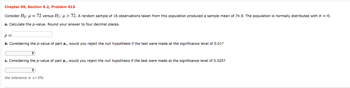 Chapter 09, Section 9.2, Problem 015
Consider Ho: = 72 versus Hj: 4 > 72. A random sample of 16 observations taken from this population produced a sample mean of 74.9. The population is normally distributed with o = 6.
a. Calculate the p-value. Round your answer to four decimal places.
b. Considering the p-value of part a., would you reject the null hypothesis if the test were made at the significance level of 0.01?
c. Considering the p-value of part a., would you reject the null hypothesis if the test were made at the significance level of 0.025?
the tolerance is +/-5%
