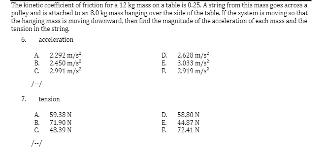 The kinetic coefficient of friction for a 12 kg mass on a table is 0.25. A string from this mass goes across a
pulley and is attached to an 8.0 kg mass hanging over the side of the table. If the system is moving so that
the hanging mass is moving downward, then find the magnitude of the acceleration of each mass and the
tension in the string.
6.
acceleration
A 2.292 m/s?
D. 2.628 m/s
E. 3.033 m/s?
F. 2.919 m/s?
2.450 m/s
В.
C.
2.991 m/s
/--/
7.
tension
A.
59.38 N
D.
58.80 N
В.
C.
71.90 N
48.39 N
E.
F.
44.87 N
72.41 N
/--/
