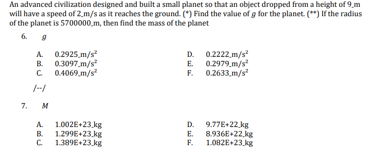 An advanced civilization designed and built a small planet so that an object dropped from a height of 9_m
will have a speed of 2_m/s as it reaches the ground. (*) Find the value of g for the planet. (**) If the radius
of the planet is 5700000_m, then find the mass of the planet
6. 9
0.2925_m/s²
0.3097_m/s²
0.4069_m/s?
0.2222_m/s²
0.2979 m/s?
0.2633_m/s?
А.
D.
В.
Е.
С.
F.
/--/
7.
M
1.002E+23_kg
1.299E+23_kg
1.389E+23_kg
9.77E+22_kg
8.936E+22_kg
1.082E+23_kg
А.
D.
В.
Е.
С.
F.
