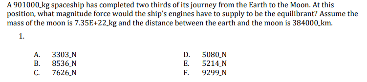 A 901000 kg spaceship has completed two thirds of its journey from the Earth to the Moon. At this
position, what magnitude force would the ship's engines have to supply to be the equilibrant? Assume the
mass of the moon is 7.35E+22 kg and the distance between the earth and the moon is 384000_km.
1.
А.
3303_N
8536_N
7626_N
5080_N
5214 N
F.
D.
В.
Е.
С.
9299.N
