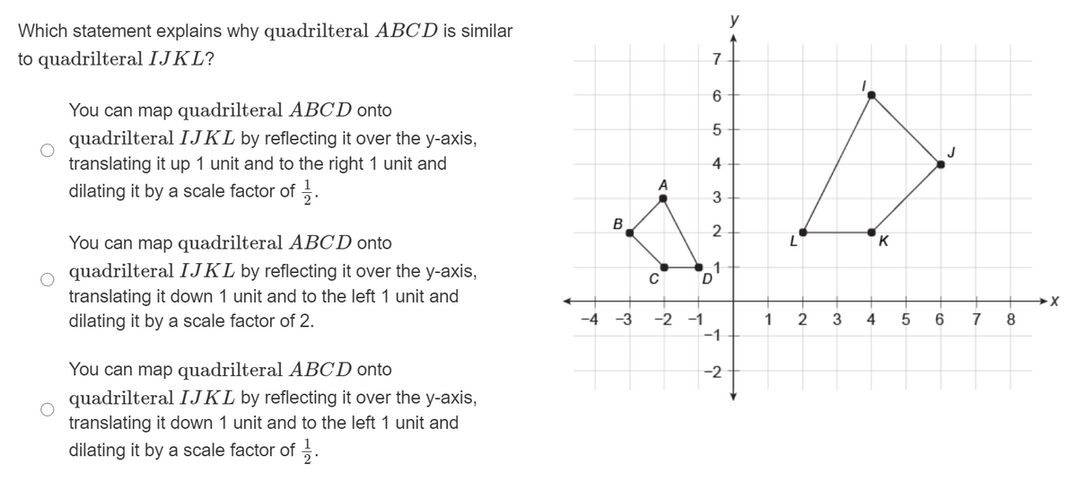 y
Which statement explains why quadrilteral ABCD is similar
to quadrilteral IJKL?
7
6
You can map quadrilteral ABCD onto
5
quadrilteral IJKL by reflecting it over the y-axis,
translating it up 1 unit and to the right 1 unit and
dilating it by a scale factor of .
4
A
3
B
2
You can map quadrilteral ABCD onto
K
1
quadrilteral IJKL by reflecting it over the y-axis,
translating it down 1 unit and to the left 1 unit and
dilating it by a scale factor of 2.
-2 -1
-1
-4 -3
1
3
4
6.
7
8.
You can map quadrilteral ABCD onto
-2
quadrilteral IJKL by reflecting it over the y-axis,
translating it down 1 unit and to the left 1 unit and
dilating it by a scale factor of .
LO
To
