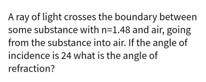A ray of light crosses the boundary between
some substance with n=1.48 and air, going
from the substance into air. If the angle of
incidence is 24 what is the angle of
refraction?